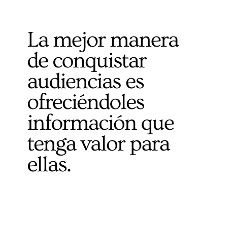 La mejor manera de conquistar audiencias es ofreciéndoles informacio n que tenga valor para ellas